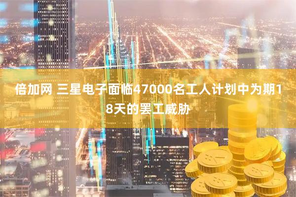 倍加网 三星电子面临47000名工人计划中为期18天的罢工威胁