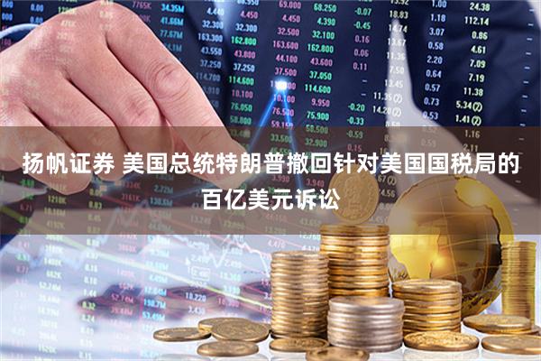扬帆证券 美国总统特朗普撤回针对美国国税局的百亿美元诉讼
