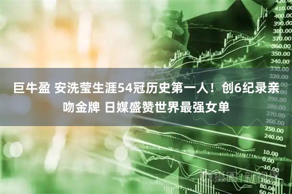 巨牛盈 安洗莹生涯54冠历史第一人！创6纪录亲吻金牌 日媒盛赞世界最强女单