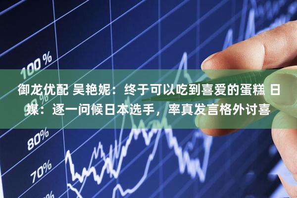 御龙优配 吴艳妮：终于可以吃到喜爱的蛋糕 日媒：逐一问候日本选手，率真发言格外讨喜