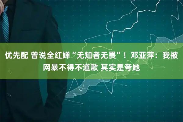 优先配 曾说全红婵“无知者无畏”！邓亚萍：我被网暴不得不道歉 其实是夸她
