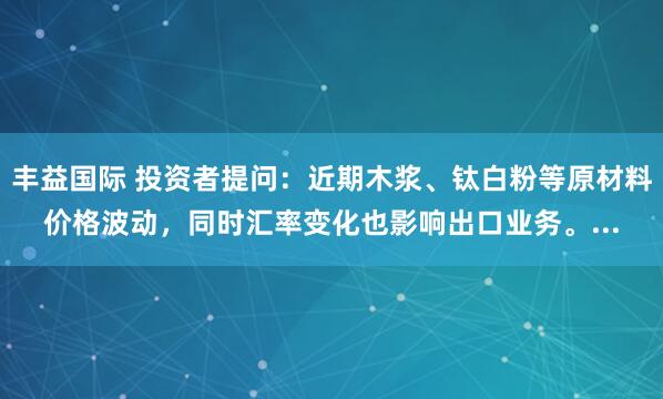 丰益国际 投资者提问：近期木浆、钛白粉等原材料价格波动，同时汇率变化也影响出口业务。...