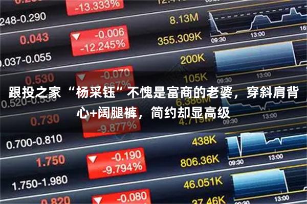 跟投之家 “杨采钰”不愧是富商的老婆，穿斜肩背心+阔腿裤，简约却显高级