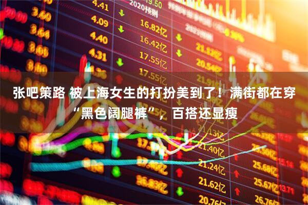 张吧策路 被上海女生的打扮美到了！满街都在穿“黑色阔腿裤”，百搭还显瘦